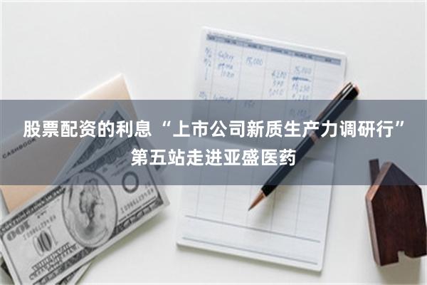 股票配资的利息 “上市公司新质生产力调研行”第五站走进亚盛医药