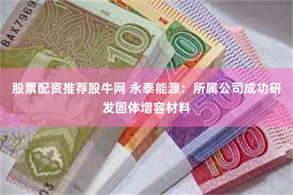 股票配资推荐股牛网 永泰能源：所属公司成功研发固体增容材料