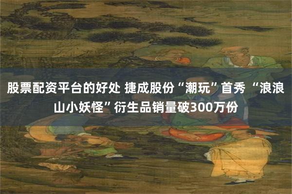 股票配资平台的好处 捷成股份“潮玩”首秀 “浪浪山小妖怪”衍生品销量破300万份