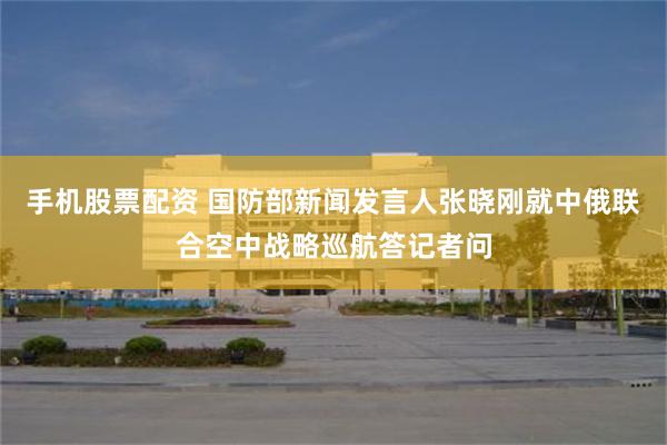 手机股票配资 国防部新闻发言人张晓刚就中俄联合空中战略巡航答记者问