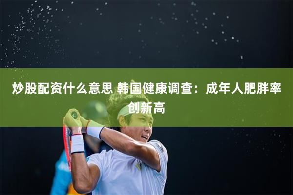 炒股配资什么意思 韩国健康调查:成年人肥胖率创新高